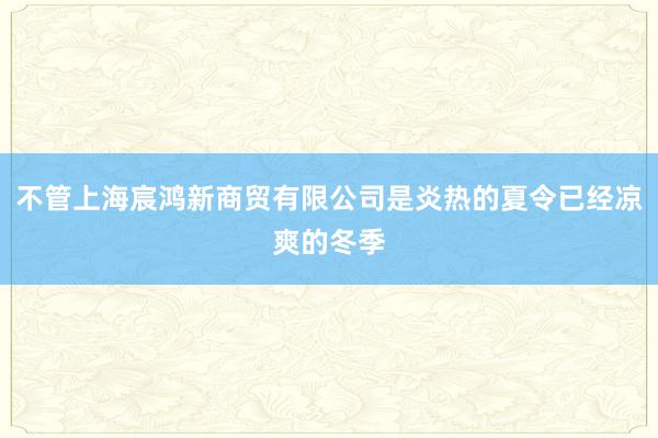 不管上海宸鸿新商贸有限公司是炎热的夏令已经凉爽的冬季